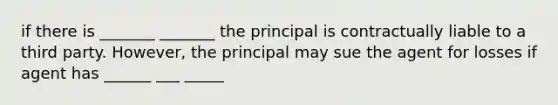 if there is _______ _______ the principal is contractually liable to a third party. However, the principal may sue the agent for losses if agent has ______ ___ _____