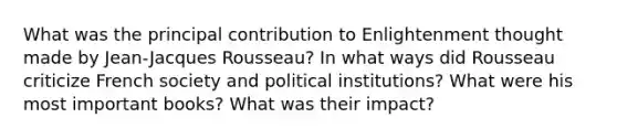 What was the principal contribution to Enlightenment thought made by Jean-Jacques Rousseau? In what ways did Rousseau criticize French society and political institutions? What were his most important books? What was their impact?