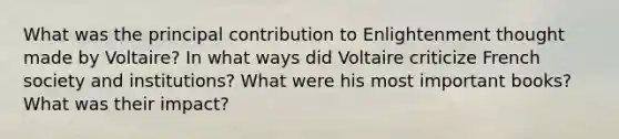 What was the principal contribution to Enlightenment thought made by Voltaire? In what ways did Voltaire criticize French society and institutions? What were his most important books? What was their impact?