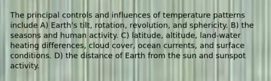 The principal controls and influences of temperature patterns include A) Earth's tilt, rotation, revolution, and sphericity. B) the seasons and human activity. C) latitude, altitude, land-water heating differences, cloud cover, ocean currents, and surface conditions. D) the distance of Earth from the sun and sunspot activity.