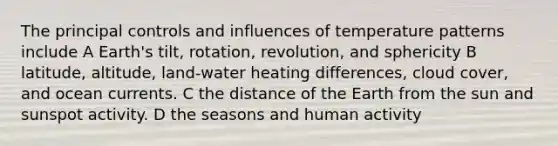 The principal controls and influences of temperature patterns include A Earth's tilt, rotation, revolution, and sphericity B latitude, altitude, land-water heating differences, cloud cover, and ocean currents. C the distance of the Earth from the sun and sunspot activity. D the seasons and human activity