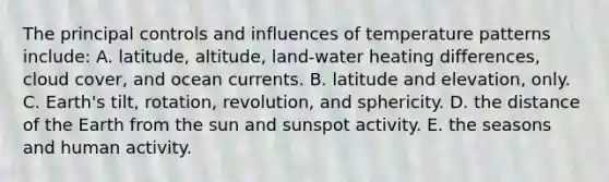 The principal controls and influences of temperature patterns include: A. latitude, altitude, land-water heating differences, cloud cover, and ocean currents. B. latitude and elevation, only. C. Earth's tilt, rotation, revolution, and sphericity. D. the distance of the Earth from the sun and sunspot activity. E. the seasons and human activity.