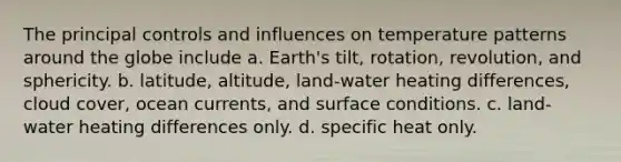 The principal controls and influences on temperature patterns around the globe include a. Earth's tilt, rotation, revolution, and sphericity. b. latitude, altitude, land-water heating differences, cloud cover, ocean currents, and surface conditions. c. land-water heating differences only. d. specific heat only.