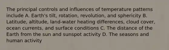 The principal controls and influences of temperature patterns include A. Earth's tilt, rotation, revolution, and sphericity B. Latitude, altitude, land-water heating differences, cloud cover, ocean currents, and surface conditions C. The distance of the Earth from the sun and sunspot activity D. The seasons and human activity