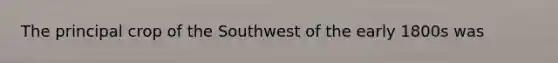 The principal crop of the Southwest of the early 1800s was