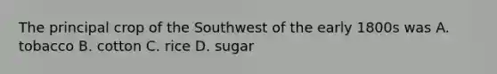 The principal crop of the Southwest of the early 1800s was A. tobacco B. cotton C. rice D. sugar