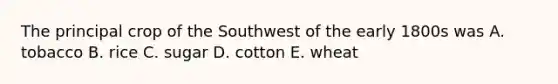 The principal crop of the Southwest of the early 1800s was A. tobacco B. rice C. sugar D. cotton E. wheat