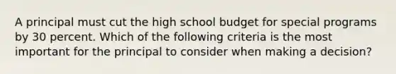 A principal must cut the high school budget for special programs by 30 percent. Which of the following criteria is the most important for the principal to consider when making a decision?