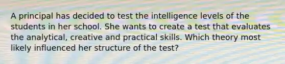 A principal has decided to test the intelligence levels of the students in her school. She wants to create a test that evaluates the analytical, creative and practical skills. Which theory most likely influenced her structure of the test?