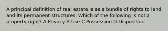 A principal definition of real estate is as a bundle of rights to land and its permanent structures. Which of the following is not a property right? A.Privacy B.Use C.Possession D.Disposition