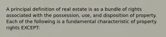 A principal definition of real estate is as a bundle of rights associated with the possession, use, and disposition of property. Each of the following is a fundamental characteristic of property rights EXCEPT: