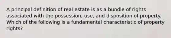 A principal definition of real estate is as a bundle of rights associated with the possession, use, and disposition of property. Which of the following is a fundamental characteristic of property rights?