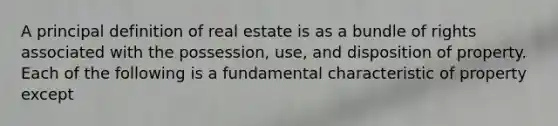 A principal definition of real estate is as a bundle of rights associated with the possession, use, and disposition of property. Each of the following is a fundamental characteristic of property except