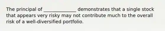 The principal of ______________ demonstrates that a single stock that appears very risky may not contribute much to the overall risk of a well-diversified portfolio.