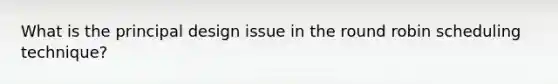 What is the principal design issue in the round robin scheduling technique?