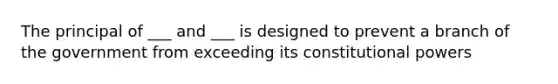 The principal of ___ and ___ is designed to prevent a branch of the government from exceeding its constitutional powers