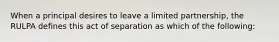 When a principal desires to leave a limited partnership, the RULPA defines this act of separation as which of the following: