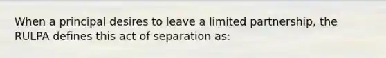 When a principal desires to leave a limited partnership, the RULPA defines this act of separation as: