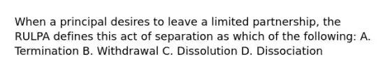 When a principal desires to leave a limited partnership, the RULPA defines this act of separation as which of the following: A. Termination B. Withdrawal C. Dissolution D. Dissociation