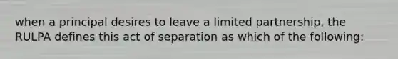 when a principal desires to leave a limited partnership, the RULPA defines this act of separation as which of the following: