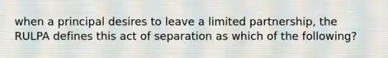 when a principal desires to leave a limited partnership, the RULPA defines this act of separation as which of the following?