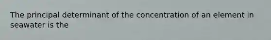 The principal determinant of the concentration of an element in seawater is the