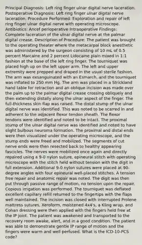 Principal Diagnosis: Left ring finger ulnar digital nerve laceration. Postoperative Diagnosis: Left ring finger ulnar digital nerve laceration. Procedure Performed: Exploration and repair of left ring finger ulnar digital nerve with operating microscope. Antibiotics: Ancef perioperative Intraoperative Findings: Complete laceration of the ulnar digital nerve at the palmar digital crease. Description of Procedure: The patient was brought to the operating theater where the metacarpal block anesthetic was administered by the surgeon consisting of 10 mL of 0.5 percent Marcaine and 2 percent Lidocaine plain mixed in 1:1 fashion at the base of the left ring finger. The tourniquet was placed high up on the left upper arm. The left and upper extremity were prepped and draped in the usual sterile fashion. The arm was exsanguinated with an Esmarch, and the tourniquet was inflated to 250 mm Hg. The arm was placed in a Strickland hand table for retraction and an oblique incision was made over the palm up to the palmar digital crease crossing obliquely and then extending distally along the ulnar aspect of the finger. The full-thickness skin flap was raised. The distal stump of the ulnar digital nerve was identified. This was noted to be scarred in and adherent to the adjacent flexor tendon sheath. The flexor tendons were identified and noted to be intact. The proximal stump of the ulnar digital nerve was identified and noted to have slight bulbous neuroma formation. The proximal and distal ends were then visualized under the operating microscope, and the stump ends were freed and mobilized. The segments of cut nerve ends were then resected back to healthy appearing fascicles. The nerves were mobilized once again and directly repaired using a 9-0 nylon suture, epineural stitch with operating microscope with the stitch held without tension with the digit in full extension. Additional 9-0 nylon sutures were placed at 90-degree angles with four epineural well-placed stitches. A tension free repair and anatomic repair was noted. The digit was then put through passive range of motion, no tension upon the repair. Copious irrigation was performed. The tourniquet was deflated excellent capillary refill returned to the fingertips with the flaps well maintained. The incision was closed with interrupted Prolene mattress sutures. Xeroform, moistened 4x4's, a Kling wrap, and Cohan dressing were then applied with the fingers held free at the IP joint. The patient was awakened and transported to the recovery room awake, alert, and in a good condition. The patient was able to demonstrate gentle IP range of motion and the fingers were warm and well perfused. What is the ICD-10-PCS code?