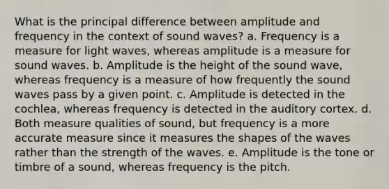 What is the principal difference between amplitude and frequency in the context of sound waves? a. Frequency is a measure for light waves, whereas amplitude is a measure for sound waves. b. Amplitude is the height of the sound wave, whereas frequency is a measure of how frequently the sound waves pass by a given point. c. Amplitude is detected in the cochlea, whereas frequency is detected in the auditory cortex. d. Both measure qualities of sound, but frequency is a more accurate measure since it measures the shapes of the waves rather than the strength of the waves. e. Amplitude is the tone or timbre of a sound, whereas frequency is the pitch.