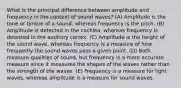 What is the principal difference between amplitude and frequency in the context of sound waves? (A) Amplitude is the tone or timbre of a sound, whereas frequency is the pitch. (B) Amplitude is detected in the cochlea, whereas frequency is detected in the auditory cortex. (C) Amplitude is the height of the sound wave, whereas frequency is a measure of how frequently the sound waves pass a given point. (D) Both measure qualities of sound, but frequency is a more accurate measure since it measures the shapes of the waves rather than the strength of the waves. (E) Frequency is a measure for light waves, whereas amplitude is a measure for sound waves.