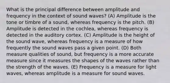 What is the principal difference between amplitude and frequency in the context of sound waves? (A) Amplitude is the tone or timbre of a sound, whereas frequency is the pitch. (B) Amplitude is detected in the cochlea, whereas frequency is detected in the auditory cortex. (C) Amplitude is the height of the sound wave, whereas frequency is a measure of how frequently the sound waves pass a given point. (D) Both measure qualities of sound, but frequency is a more accurate measure since it measures the shapes of the waves rather than the strength of the waves. (E) Frequency is a measure for light waves, whereas amplitude is a measure for sound waves.