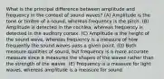 What is the principal difference between amplitude and frequency in the context of sound waves? (A) Amplitude is the tone or timbre of a sound, whereas frequency is the pitch. (B) Amplitude is detected in the cochlea, whereas frequency is detected in the auditory cortex. (C) Amplitude is the height of the sound wave, whereas frequency is a measure of how frequently the sound waves pass a given point. (D) Both measure qualities of sound, but frequency is a more accurate measure since it measures the shapes of the waves rather than the strength of the waves. (E) Frequency is a measure for light waves, whereas amplitude is a measure for sound