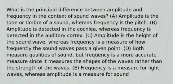 What is the principal difference between amplitude and frequency in the context of sound waves? (A) Amplitude is the tone or timbre of a sound, whereas frequency is the pitch. (B) Amplitude is detected in the cochlea, whereas frequency is detected in the auditory cortex. (C) Amplitude is the height of the sound wave, whereas frequency is a measure of how frequently the sound waves pass a given point. (D) Both measure qualities of sound, but frequency is a more accurate measure since it measures the shapes of the waves rather than the strength of the waves. (E) Frequency is a measure for light waves, whereas amplitude is a measure for sound