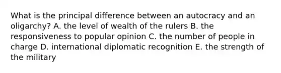 What is the principal difference between an autocracy and an oligarchy? A. the level of wealth of the rulers B. the responsiveness to popular opinion C. the number of people in charge D. international diplomatic recognition E. the strength of the military