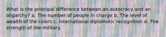 What is the principal difference between an autocracy and an oligarchy? a. The number of people in charge b. The level of wealth of the rulers c. International diplomatic recognition d. The strength of the military.