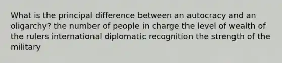 What is the principal difference between an autocracy and an oligarchy? the number of people in charge the level of wealth of the rulers international diplomatic recognition the strength of the military