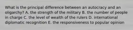 What is the principal difference between an autocracy and an oligarchy? A. the strength of the military B. the number of people in charge C. the level of wealth of the rulers D. international diplomatic recognition E. the responsiveness to popular opinion