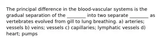 The principal difference in <a href='https://www.questionai.com/knowledge/k7oXMfj7lk-the-blood' class='anchor-knowledge'>the blood</a>-vascular systems is the gradual separation of the ________ into two separate ________ as vertebrates evolved from gill to lung breathing. a) arteries; vessels b) veins; vessels c) capillaries; <a href='https://www.questionai.com/knowledge/ki6sUebkzn-lymphatic-vessels' class='anchor-knowledge'>lymphatic vessels</a> d) heart; pumps