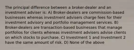 The principal difference between a broker-dealer and an investment adviser is: A) Broker-dealers are commission-based businesses whereas investment advisers charge fees for their investment advisory and portfolio management services. B) Broker-dealers are transaction-based businesses that manage portfolios for clients whereas investment advisers advise clients on which stocks to purchase. C) Investment 1 and Investment 2 have the same amount of risk. D) None of the above