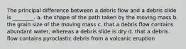 The principal difference between a debris flow and a debris slide is ________. a. the shape of the path taken by the moving mass b. the grain size of the moving mass c. that a debris flow contains abundant water, whereas a debris slide is dry d. that a debris flow contains pyroclastic debris from a volcanic eruption