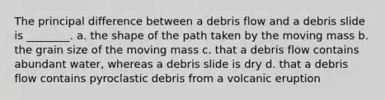 The principal difference between a debris flow and a debris slide is ________. a. the shape of the path taken by the moving mass b. the grain size of the moving mass c. that a debris flow contains abundant water, whereas a debris slide is dry d. that a debris flow contains pyroclastic debris from a volcanic eruption