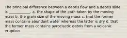 The principal difference between a debris flow and a debris slide is ____________. a. the shape of the path taken by the moving mass b. the grain size of the moving mass c. that the former mass contains abundant water whereas the latter is dry d. that the former mass contains pyroclastic debris from a volcanic eruption