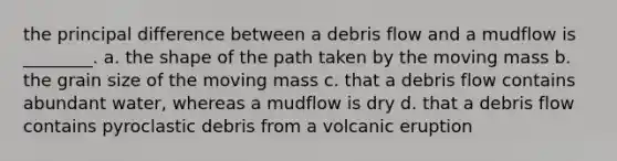 the principal difference between a debris flow and a mudflow is ________. a. the shape of the path taken by the moving mass b. the grain size of the moving mass c. that a debris flow contains abundant water, whereas a mudflow is dry d. that a debris flow contains pyroclastic debris from a volcanic eruption