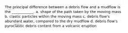 The principal difference between a debris flow and a mudflow is the ____________. a. shape of the path taken by the moving mass b. clastic particles within the moving mass c. debris flow's abundant water, compared to the dry mudflow d. debris flow's pyroclastic debris content from a volcanic eruption