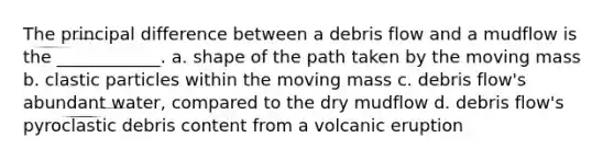 The principal difference between a debris flow and a mudflow is the ____________. a. shape of the path taken by the moving mass b. clastic particles within the moving mass c. debris flow's abundant water, compared to the dry mudflow d. debris flow's pyroclastic debris content from a volcanic eruption