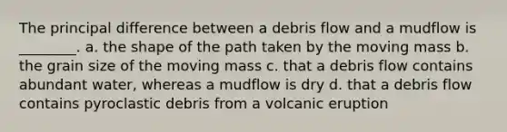 The principal difference between a debris flow and a mudflow is ________. a. the shape of the path taken by the moving mass b. the grain size of the moving mass c. that a debris flow contains abundant water, whereas a mudflow is dry d. that a debris flow contains pyroclastic debris from a volcanic eruption