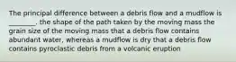 The principal difference between a debris flow and a mudflow is ________. the shape of the path taken by the moving mass the grain size of the moving mass that a debris flow contains abundant water, whereas a mudflow is dry that a debris flow contains pyroclastic debris from a volcanic eruption