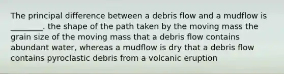 The principal difference between a debris flow and a mudflow is ________. the shape of the path taken by the moving mass the grain size of the moving mass that a debris flow contains abundant water, whereas a mudflow is dry that a debris flow contains pyroclastic debris from a volcanic eruption