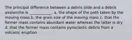 The principal difference between a debris slide and a debris avalanche is ____________. a. the shape of the path taken by the moving mass b. the grain size of the moving mass c. that the former mass contains abundant water whereas the latter is dry d. that the former mass contains pyroclastic debris from a volcanic eruption