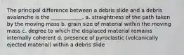 The principal difference between a debris slide and a debris avalanche is the ____________. a. straightness of the path taken by the moving mass b. grain size of material within the moving mass c. degree to which the displaced material remains internally coherent d. presence of pyroclastic (volcanically ejected material) within a debris slide