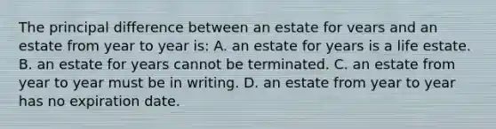 The principal difference between an estate for vears and an estate from year to year is: A. an estate for years is a life estate. B. an estate for years cannot be terminated. C. an estate from year to year must be in writing. D. an estate from year to year has no expiration date.